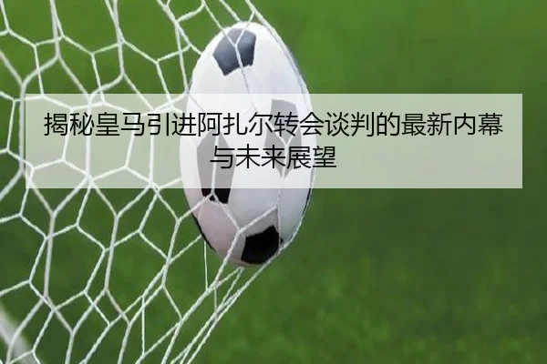 揭秘皇马引进阿扎尔转会谈判的最新内幕与未来展望